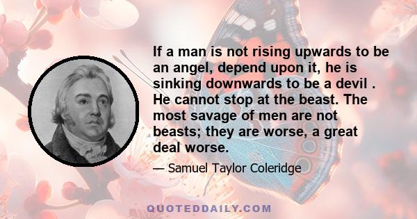 If a man is not rising upwards to be an angel, depend upon it, he is sinking downwards to be a devil . He cannot stop at the beast. The most savage of men are not beasts; they are worse, a great deal worse.