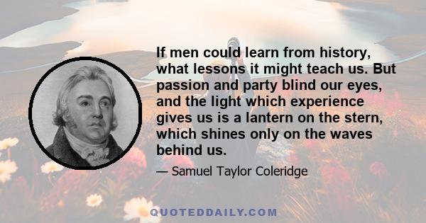 If men could learn from history, what lessons it might teach us. But passion and party blind our eyes, and the light which experience gives us is a lantern on the stern, which shines only on the waves behind us.