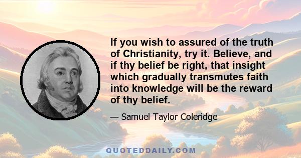 If you wish to assured of the truth of Christianity, try it. Believe, and if thy belief be right, that insight which gradually transmutes faith into knowledge will be the reward of thy belief.