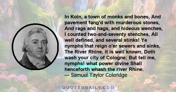 In Koln, a town of monks and bones, And pavement fang'd with murderous stones, And rags and hags, and hideous wenches, I counted two-and-seventy stenches, All well defined, and several stinks! Ye nymphs that reign o'er