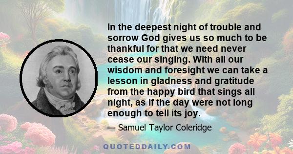 In the deepest night of trouble and sorrow God gives us so much to be thankful for that we need never cease our singing. With all our wisdom and foresight we can take a lesson in gladness and gratitude from the happy