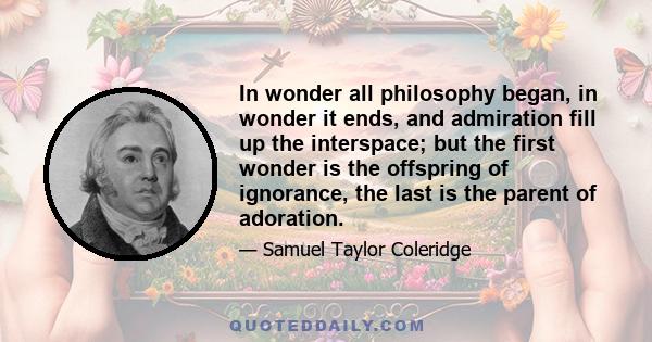 In wonder all philosophy began, in wonder it ends, and admiration fill up the interspace; but the first wonder is the offspring of ignorance, the last is the parent of adoration.