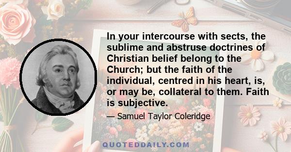 In your intercourse with sects, the sublime and abstruse doctrines of Christian belief belong to the Church; but the faith of the individual, centred in his heart, is, or may be, collateral to them. Faith is subjective.