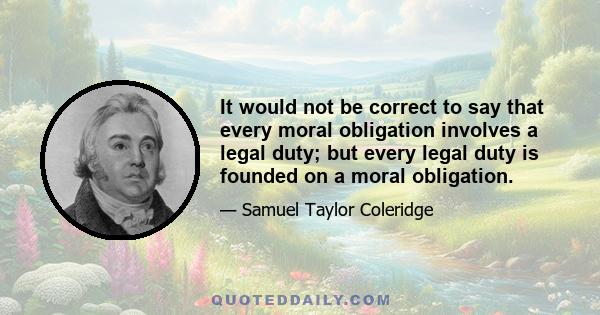 It would not be correct to say that every moral obligation involves a legal duty; but every legal duty is founded on a moral obligation.