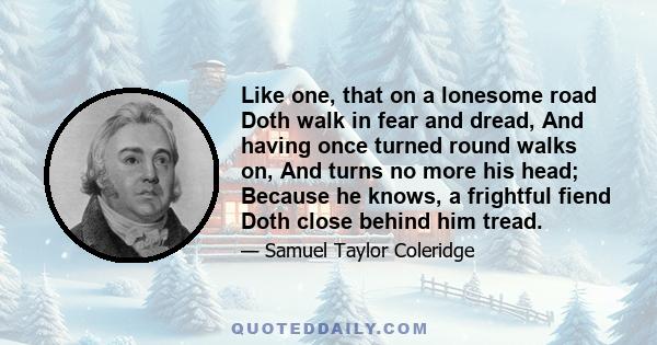 Like one, that on a lonesome road Doth walk in fear and dread, And having once turned round walks on, And turns no more his head; Because he knows, a frightful fiend Doth close behind him tread.