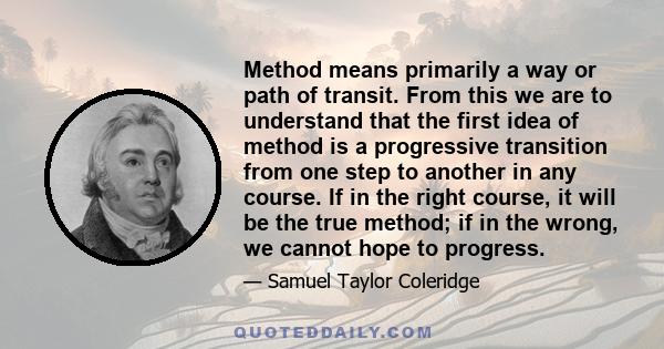 Method means primarily a way or path of transit. From this we are to understand that the first idea of method is a progressive transition from one step to another in any course. If in the right course, it will be the