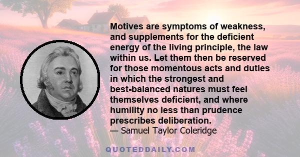 Motives are symptoms of weakness, and supplements for the deficient energy of the living principle, the law within us. Let them then be reserved for those momentous acts and duties in which the strongest and