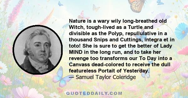 Nature is a wary wily long-breathed old Witch, tough-lived as a Turtle and divisible as the Polyp, repullulative in a thousand Snips and Cuttings, integra et in toto! She is sure to get the better of Lady MIND in the