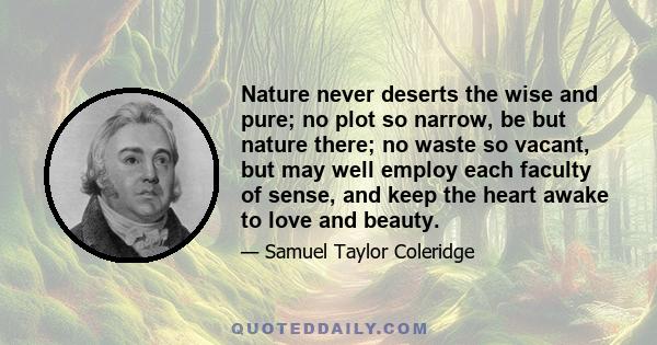 Nature never deserts the wise and pure; no plot so narrow, be but nature there; no waste so vacant, but may well employ each faculty of sense, and keep the heart awake to love and beauty.