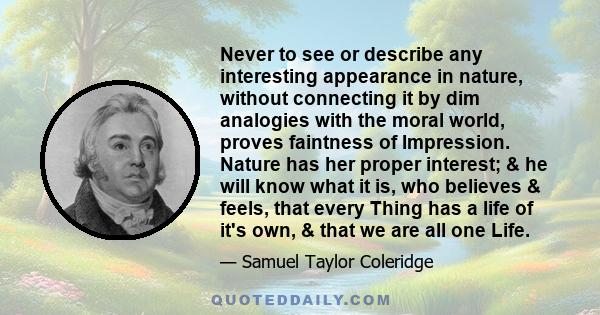 Never to see or describe any interesting appearance in nature, without connecting it by dim analogies with the moral world, proves faintness of Impression. Nature has her proper interest; & he will know what it is, who