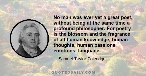 No man was ever yet a great poet, without being at the same time a profound philosopher. For poetry is the blossom and the fragrance of all human knowledge, human thoughts, human passions, emotions, language.