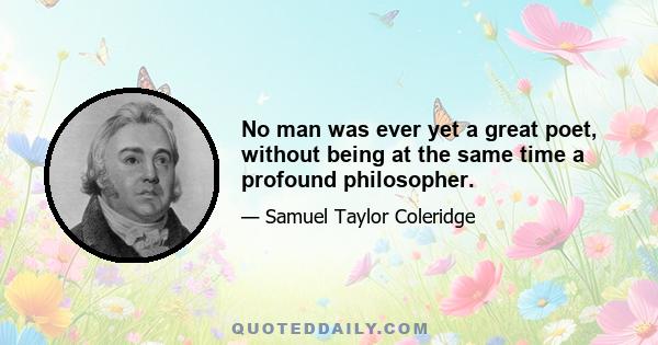 No man was ever yet a great poet, without being at the same time a profound philosopher.