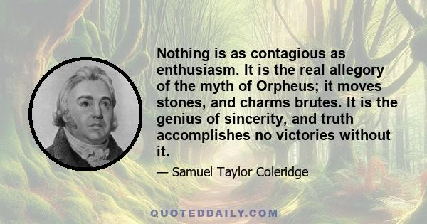 Nothing is as contagious as enthusiasm. It is the real allegory of the myth of Orpheus; it moves stones, and charms brutes. It is the genius of sincerity, and truth accomplishes no victories without it.