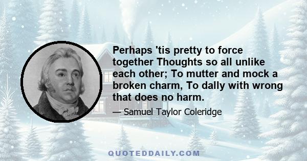 Perhaps 'tis pretty to force together Thoughts so all unlike each other; To mutter and mock a broken charm, To dally with wrong that does no harm.