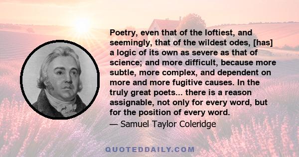 Poetry, even that of the loftiest, and seemingly, that of the wildest odes, [has] a logic of its own as severe as that of science; and more difficult, because more subtle, more complex, and dependent on more and more