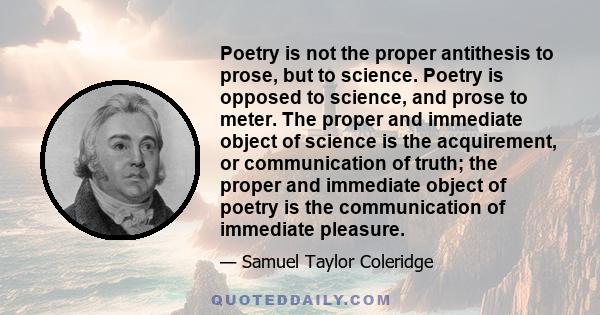 Poetry is not the proper antithesis to prose, but to science. Poetry is opposed to science, and prose to meter. The proper and immediate object of science is the acquirement, or communication of truth; the proper and