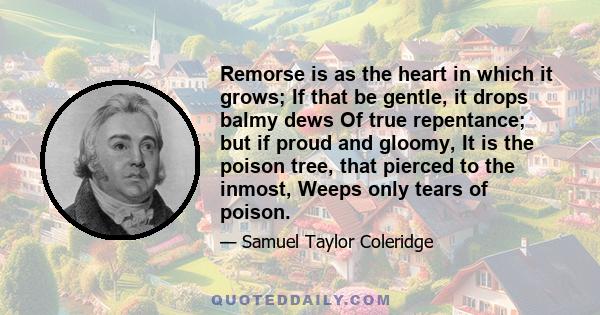 Remorse is as the heart in which it grows; If that be gentle, it drops balmy dews Of true repentance; but if proud and gloomy, It is the poison tree, that pierced to the inmost, Weeps only tears of poison.