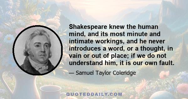 Shakespeare knew the human mind, and its most minute and intimate workings, and he never introduces a word, or a thought, in vain or out of place; if we do not understand him, it is our own fault.