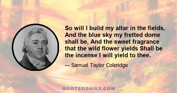 So will I build my altar in the fields, And the blue sky my fretted dome shall be, And the sweet fragrance that the wild flower yields Shall be the incense I will yield to thee.