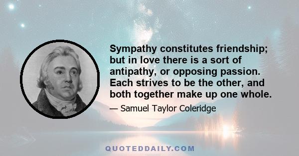 Sympathy constitutes friendship; but in love there is a sort of antipathy, or opposing passion. Each strives to be the other, and both together make up one whole.