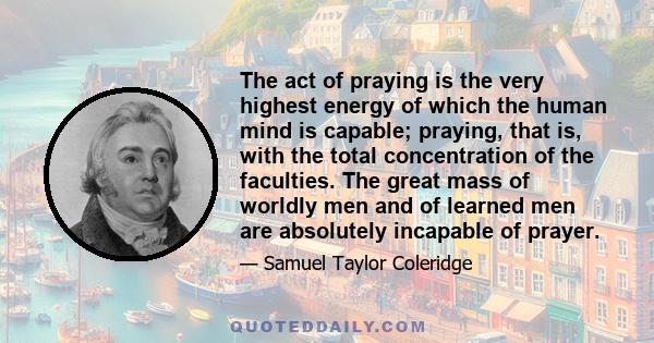 The act of praying is the very highest energy of which the human mind is capable; praying, that is, with the total concentration of the faculties. The great mass of worldly men and of learned men are absolutely