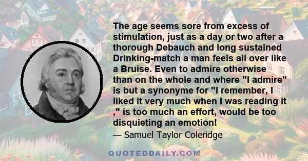 The age seems sore from excess of stimulation, just as a day or two after a thorough Debauch and long sustained Drinking-match a man feels all over like a Bruise. Even to admire otherwise than on the whole and where I