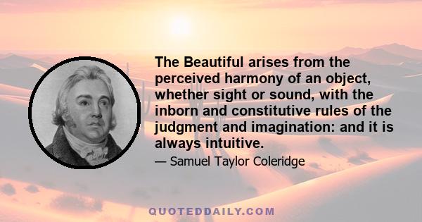 The Beautiful arises from the perceived harmony of an object, whether sight or sound, with the inborn and constitutive rules of the judgment and imagination: and it is always intuitive.