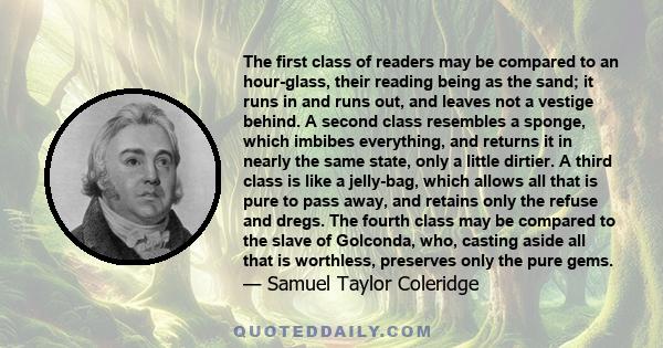 The first class of readers may be compared to an hour-glass, their reading being as the sand; it runs in and runs out, and leaves not a vestige behind. A second class resembles a sponge, which imbibes everything, and