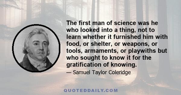 The first man of science was he who looked into a thing, not to learn whether it furnished him with food, or shelter, or weapons, or tools, armaments, or playwiths but who sought to know it for the gratification of