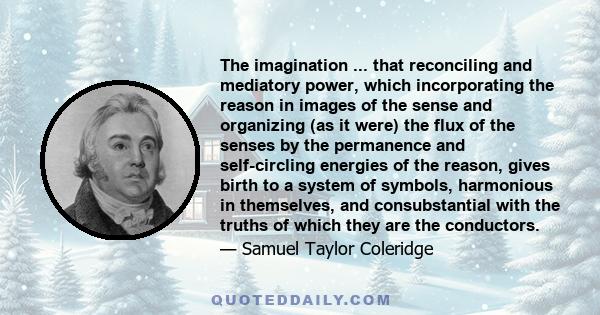 The imagination ... that reconciling and mediatory power, which incorporating the reason in images of the sense and organizing (as it were) the flux of the senses by the permanence and self-circling energies of the