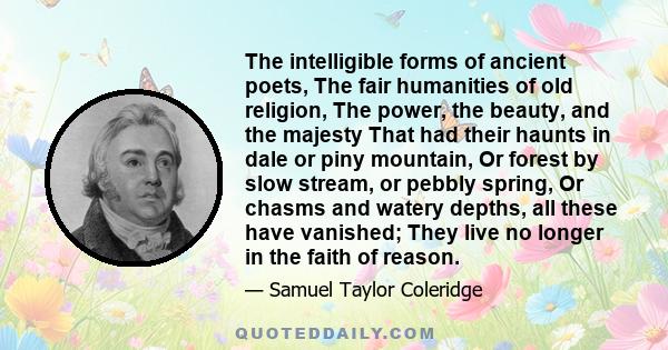 The intelligible forms of ancient poets, The fair humanities of old religion, The power, the beauty, and the majesty That had their haunts in dale or piny mountain, Or forest by slow stream, or pebbly spring, Or chasms