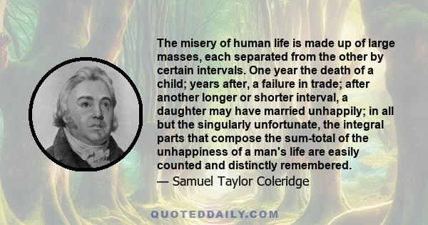 The misery of human life is made up of large masses, each separated from the other by certain intervals. One year the death of a child; years after, a failure in trade; after another longer or shorter interval, a