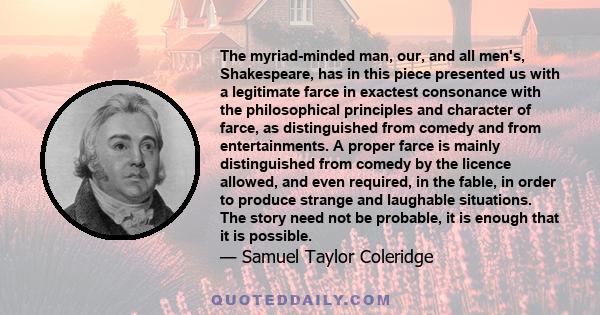 The myriad-minded man, our, and all men's, Shakespeare, has in this piece presented us with a legitimate farce in exactest consonance with the philosophical principles and character of farce, as distinguished from