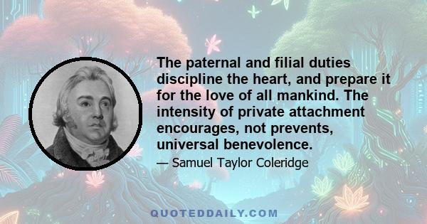 The paternal and filial duties discipline the heart, and prepare it for the love of all mankind. The intensity of private attachment encourages, not prevents, universal benevolence.