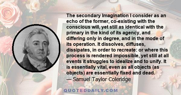 The secondary Imagination I consider as an echo of the former, co-existing with the conscious will, yet still as identical with the primary in the kind of its agency, and differing only in degree, and in the mode of its 