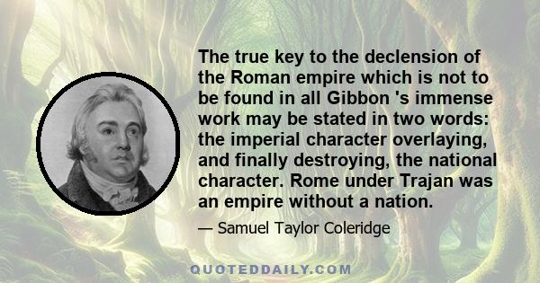 The true key to the declension of the Roman empire which is not to be found in all Gibbon 's immense work may be stated in two words: the imperial character overlaying, and finally destroying, the national character.