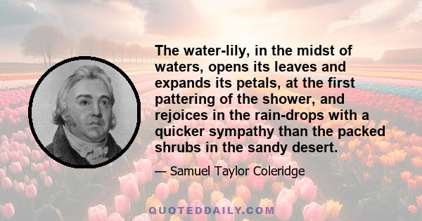 The water-lily, in the midst of waters, opens its leaves and expands its petals, at the first pattering of the shower, and rejoices in the rain-drops with a quicker sympathy than the packed shrubs in the sandy desert.