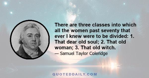 There are three classes into which all the women past seventy that ever I knew were to be divided: 1. That dear old soul; 2. That old woman; 3. That old witch.