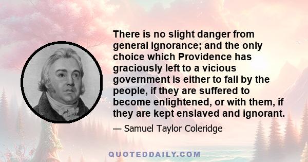 There is no slight danger from general ignorance; and the only choice which Providence has graciously left to a vicious government is either to fall by the people, if they are suffered to become enlightened, or with