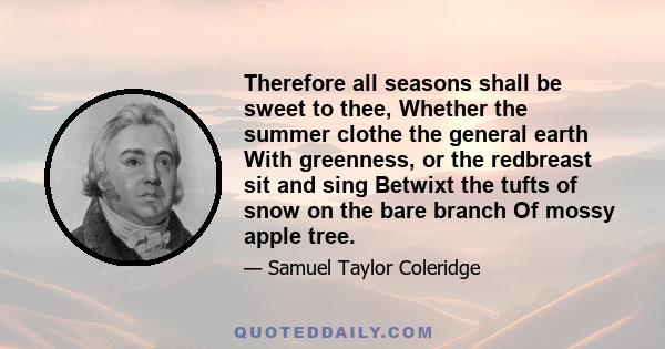 Therefore all seasons shall be sweet to thee, Whether the summer clothe the general earth With greenness, or the redbreast sit and sing Betwixt the tufts of snow on the bare branch Of mossy apple tree.