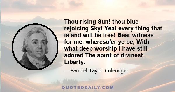 Thou rising Sun! thou blue rejoicing Sky! Yea! every thing that is and will be free! Bear witness for me, whereso'er ye be, With what deep worship I have still adored The spirit of divinest Liberty.