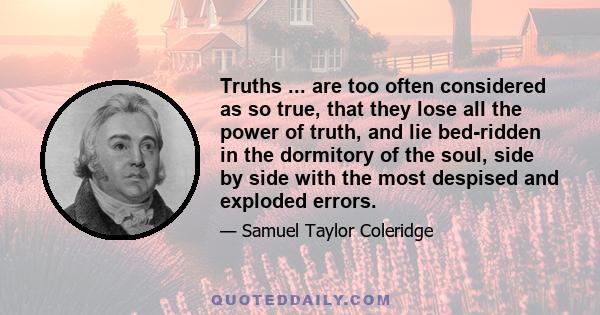 Truths ... are too often considered as so true, that they lose all the power of truth, and lie bed-ridden in the dormitory of the soul, side by side with the most despised and exploded errors.