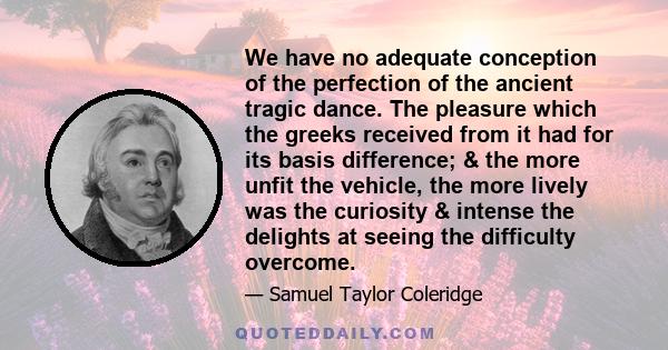 We have no adequate conception of the perfection of the ancient tragic dance. The pleasure which the greeks received from it had for its basis difference; & the more unfit the vehicle, the more lively was the curiosity