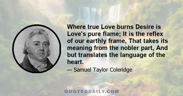 Where true Love burns Desire is Love's pure flame; It is the reflex of our earthly frame, That takes its meaning from the nobler part, And but translates the language of the heart.