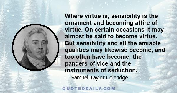 Where virtue is, sensibility is the ornament and becoming attire of virtue. On certain occasions it may almost be said to become virtue. But sensibility and all the amiable qualities may likewise become, and too often