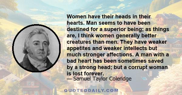 Women have their heads in their hearts. Man seems to have been destined for a superior being; as things are, I think women generally better creatures than men. They have weaker appetites and weaker intellects but much