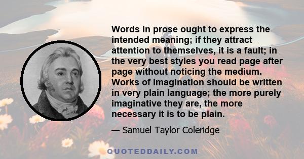 Words in prose ought to express the intended meaning; if they attract attention to themselves, it is a fault; in the very best styles you read page after page without noticing the medium. Works of imagination should be