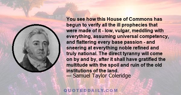 You see how this House of Commons has begun to verify all the ill prophecies that were made of it - low, vulgar, meddling with everything, assuming universal competency, and flattering every base passion - and sneering