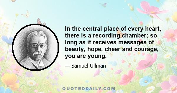 In the central place of every heart, there is a recording chamber; so long as it receives messages of beauty, hope, cheer and courage, you are young.