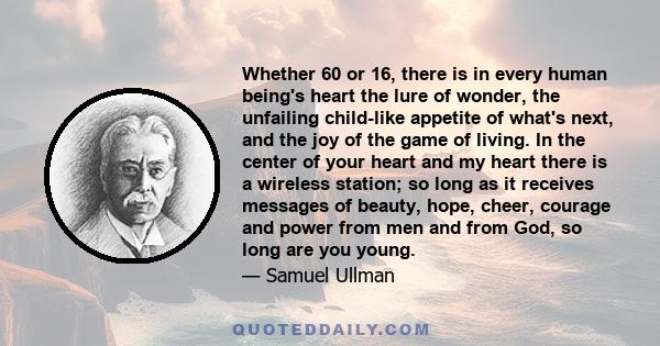 Whether 60 or 16, there is in every human being's heart the lure of wonder, the unfailing child-like appetite of what's next, and the joy of the game of living. In the center of your heart and my heart there is a